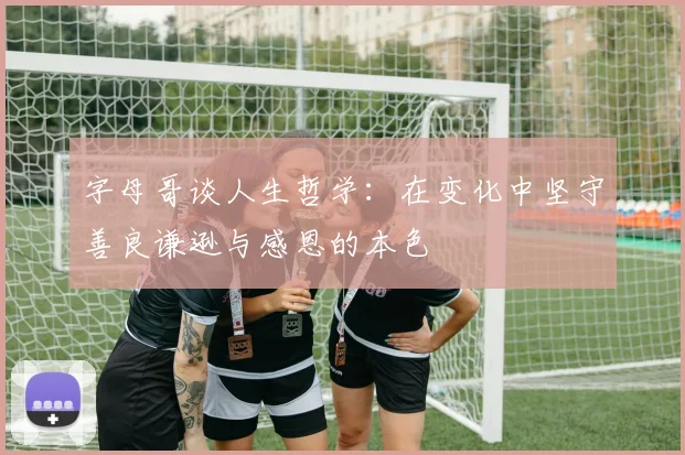 字母哥谈人生哲学：在变化中坚守善良谦逊与感恩的本色