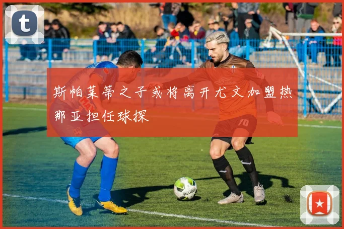 斯帕莱蒂之子或将离开尤文加盟热那亚担任球探