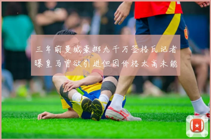 三年前曼城豪掷九千万签格瓦记者曝皇马曾欲引进但因价格太高未能成行