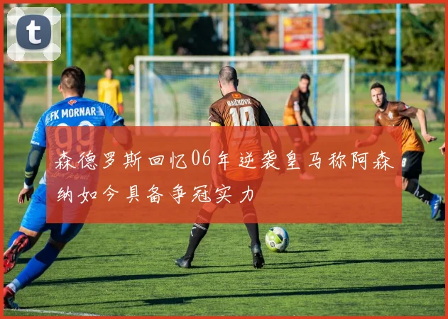 森德罗斯回忆06年逆袭皇马称阿森纳如今具备争冠实力