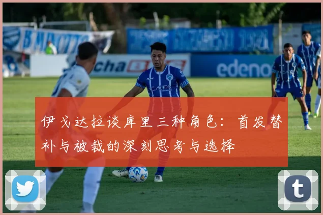 伊戈达拉谈库里三种角色：首发替补与被裁的深刻思考与选择