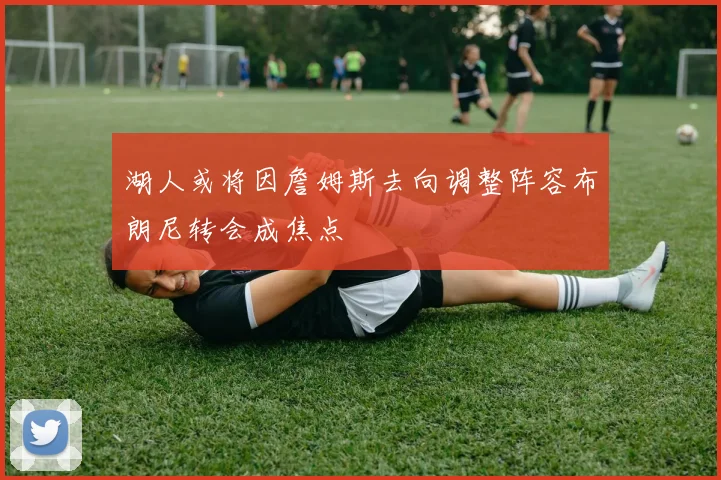 湖人或将因詹姆斯去向调整阵容布朗尼转会成焦点