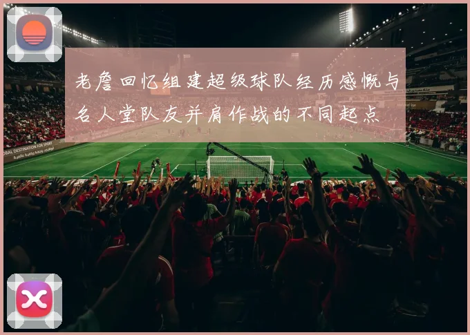 老詹回忆组建超级球队经历感慨与名人堂队友并肩作战的不同起点