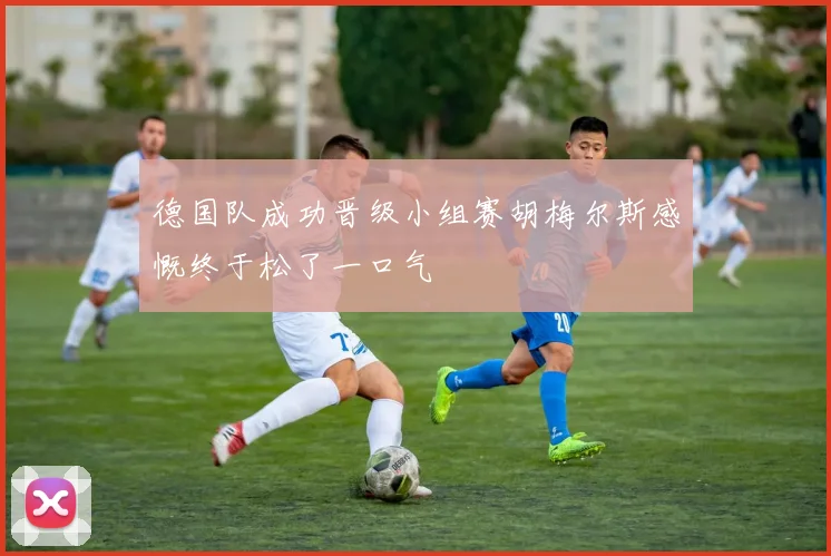 德国队成功晋级小组赛胡梅尔斯感慨终于松了一口气