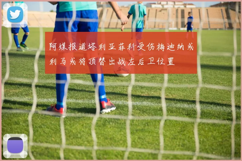 阿媒报道塔利亚菲科受伤梅迪纳或利马或将顶替出战左后卫位置