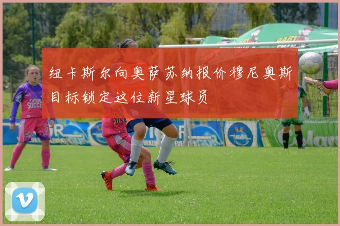 纽卡斯尔向奥萨苏纳报价穆尼奥斯目标锁定这位新星球员
