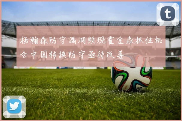 杨瀚森防守漏洞频现霍金森抓住机会中国转换防守亟待改善