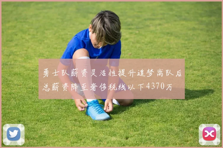 勇士队薪资灵活性提升追梦离队后总薪资降至奢侈税线以下4370万